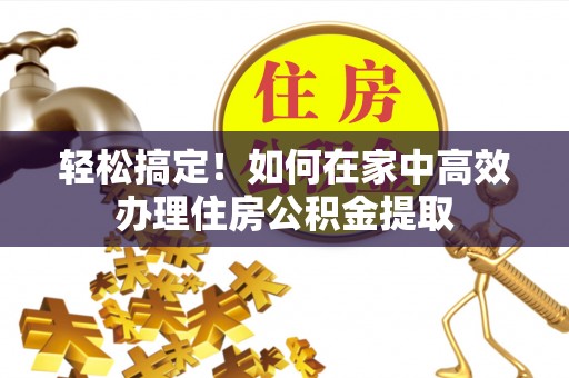 灵丘轻松搞定！如何在家中高效办理住房公积金提取