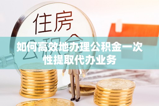 灵丘如何高效地办理公积金一次性提取代办业务