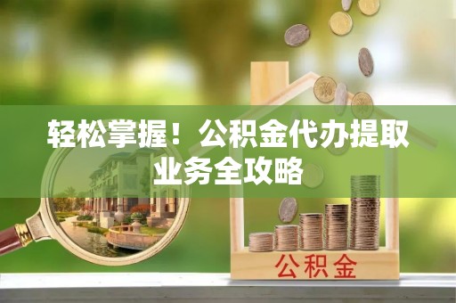 灵丘轻松掌握！公积金代办提取业务全攻略