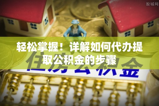 灵丘轻松掌握！详解如何代办提取公积金的步骤