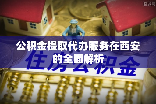 灵丘公积金提取代办服务在西安的全面解析
