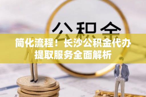 灵丘简化流程！长沙公积金代办提取服务全面解析