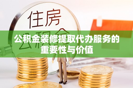 灵丘公积金装修提取代办服务的重要性与价值