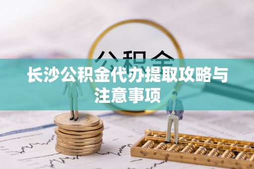 灵丘长沙公积金代办提取攻略与注意事项