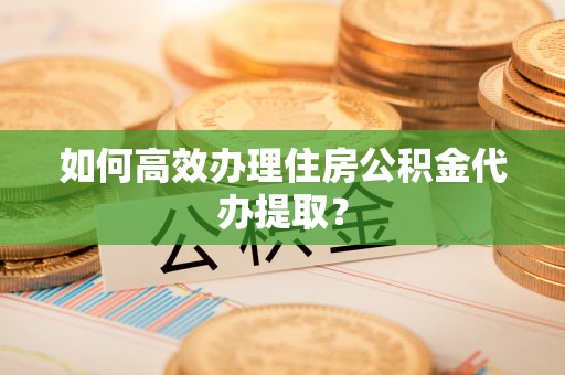 灵丘如何高效办理住房公积金代办提取？