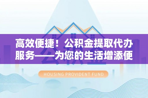 灵丘高效便捷！公积金提取代办服务——为您的生活增添便利