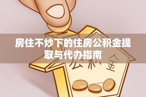 灵丘房住不炒下的住房公积金提取与代办指南