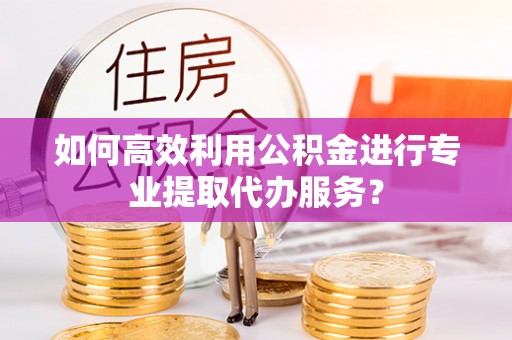 灵丘如何高效利用公积金进行专业提取代办服务？