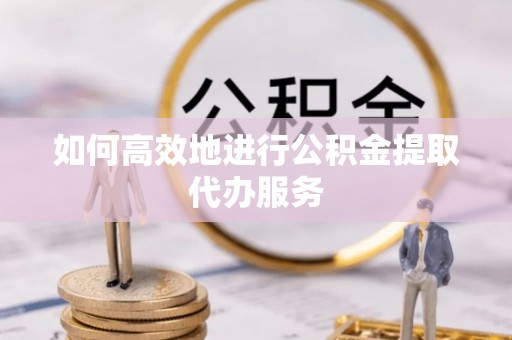 灵丘如何高效地进行公积金提取代办服务