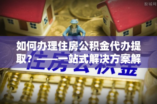 灵丘如何办理住房公积金代办提取？——一站式解决方案解析