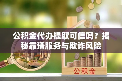 灵丘公积金代办提取可信吗？揭秘靠谱服务与欺诈风险